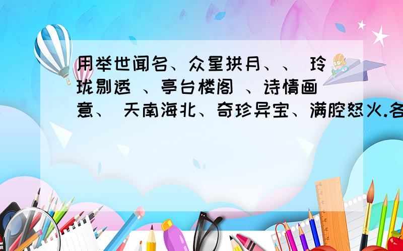 用举世闻名、众星拱月、、 玲珑剔透 、亭台楼阁 、诗情画意、 天南海北、奇珍异宝、满腔怒火.各造一句话