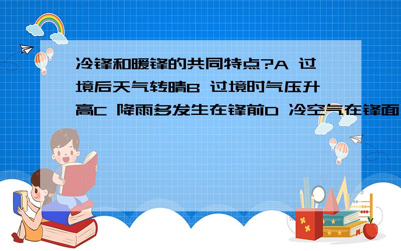 冷锋和暖锋的共同特点?A 过境后天气转晴B 过境时气压升高C 降雨多发生在锋前D 冷空气在锋面