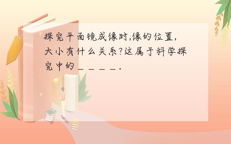 探究平面镜成像时,像的位置,大小有什么关系?这属于科学探究中的＿＿＿＿．