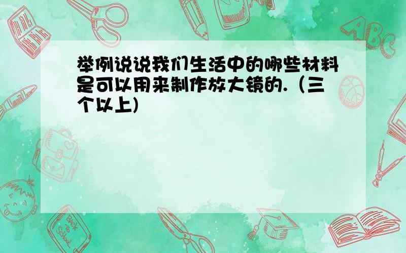 举例说说我们生活中的哪些材料是可以用来制作放大镜的.（三个以上)