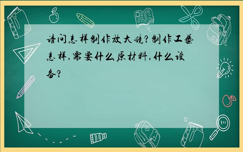 请问怎样制作放大镜?制作工艺怎样,需要什么原材料,什么设备?