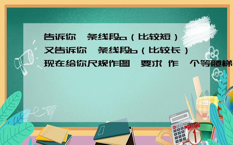 告诉你一条线段a（比较短）,又告诉你一条线段b（比较长）现在给你尺规作图,要求 作一个等腰梯形,上底部、腰长度都是线段a,下底长度为线段b