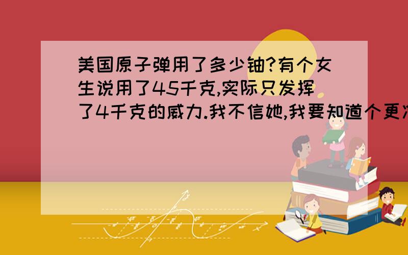 美国原子弹用了多少铀?有个女生说用了45千克,实际只发挥了4千克的威力.我不信她,我要知道个更准确的,要不太丢面子了.没说清,我想问美国投在广岛和长崎的那两颗原子弹.