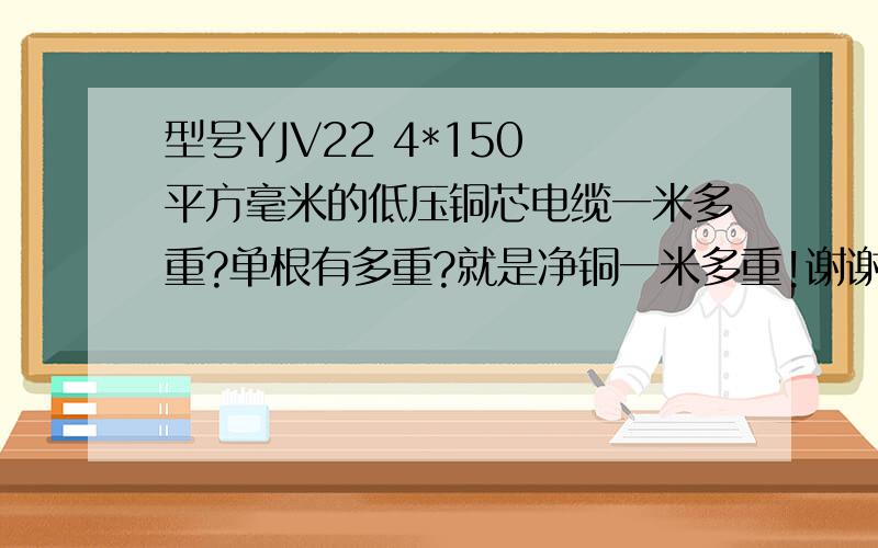 型号YJV22 4*150 平方毫米的低压铜芯电缆一米多重?单根有多重?就是净铜一米多重!谢谢啦!：）