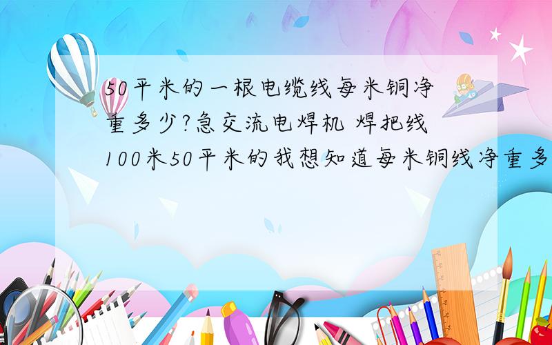 50平米的一根电缆线每米铜净重多少?急交流电焊机 焊把线100米50平米的我想知道每米铜线净重多少Kg它是由细铜线绞制而成的 1X50㎡=?我要的是每米的铜重量 我不要计算公式 我算不了我看过