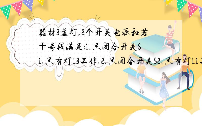 器材3盏灯,2个开关电源和若干导线满足：1.只闭合开关S1,只有灯L3工作,2.只闭合开关S2,只有灯L1工作3.同时闭合两个开关,三个等同时工作,若一盏灯不工作,其余两盏灯依然工作4.同时段开两个开