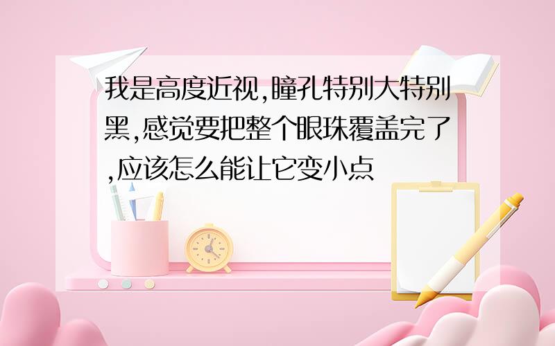 我是高度近视,瞳孔特别大特别黑,感觉要把整个眼珠覆盖完了,应该怎么能让它变小点