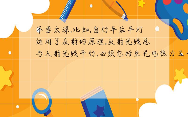 不要太深,比如,自行车后车灯运用了反射的原理,反射光线总与入射光线平行,必须包括生光电热力五个方面,越全越好,如果好的话我会多给分的啊,如果一个人回答了,其他人就不要回答了,补充