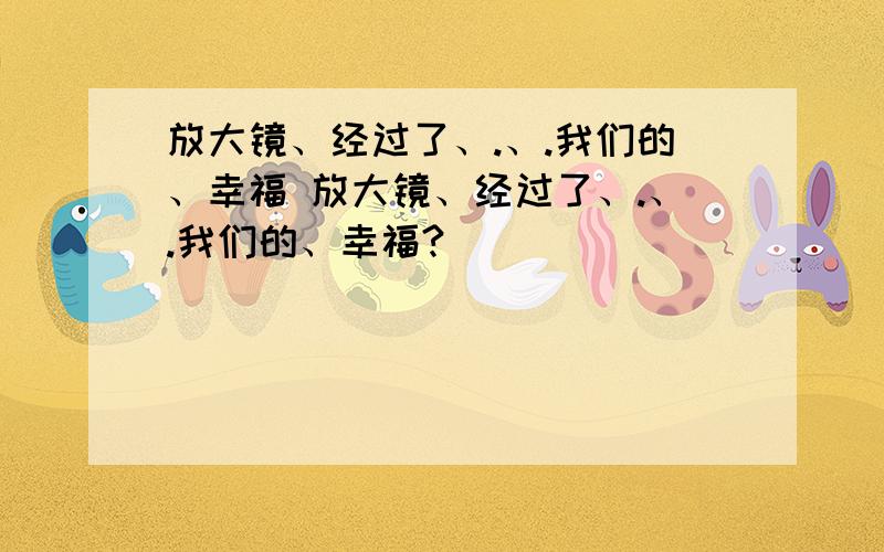 放大镜、经过了、.、.我们的、幸福 放大镜、经过了、.、.我们的、幸福?