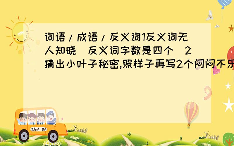 词语/成语/反义词1反义词无人知晓(反义词字数是四个)2猜出小叶子秘密,照样子再写2个闷闷不乐(闷闷底下有点,打不出来)3根据句子意思写词语对自己怀有信心( )讲究诚实和信用( )