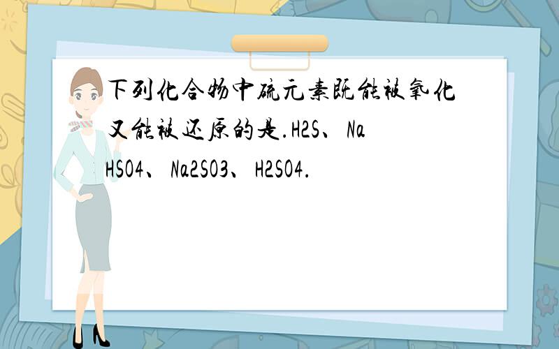 下列化合物中硫元素既能被氧化又能被还原的是.H2S、NaHSO4、Na2SO3、H2SO4.