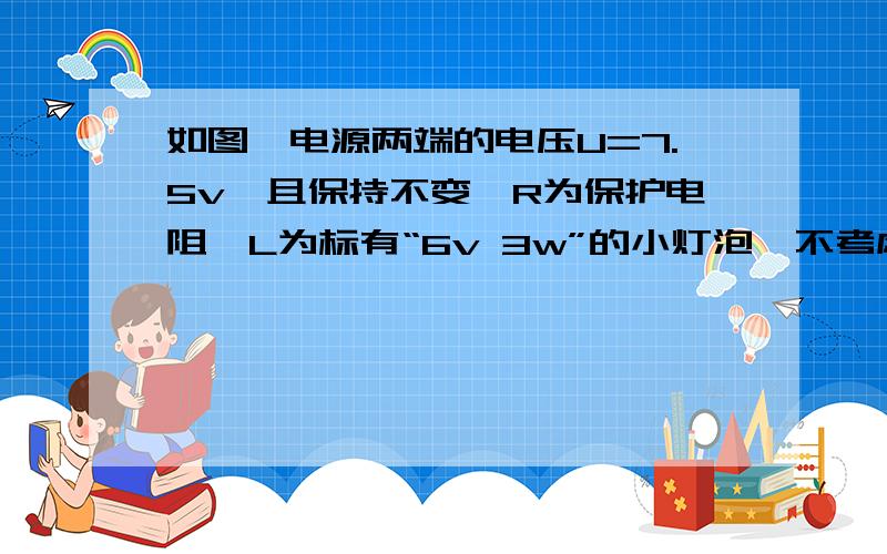 如图,电源两端的电压U=7.5v,且保持不变,R为保护电阻,L为标有“6v 3w”的小灯泡,不考虑灯丝电阻随温度的变化.电流表量程为0~0.6A,电压表量程为0~3v.闭合开关S后,要求灯L两端的电压不超过额定电