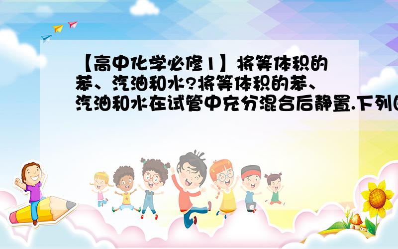 【高中化学必修1】将等体积的苯、汽油和水?将等体积的苯、汽油和水在试管中充分混合后静置.下列图示现象正确的是：为什么是D不是C答案给的是：题中苯、汽油和水的密度有差别,其中苯