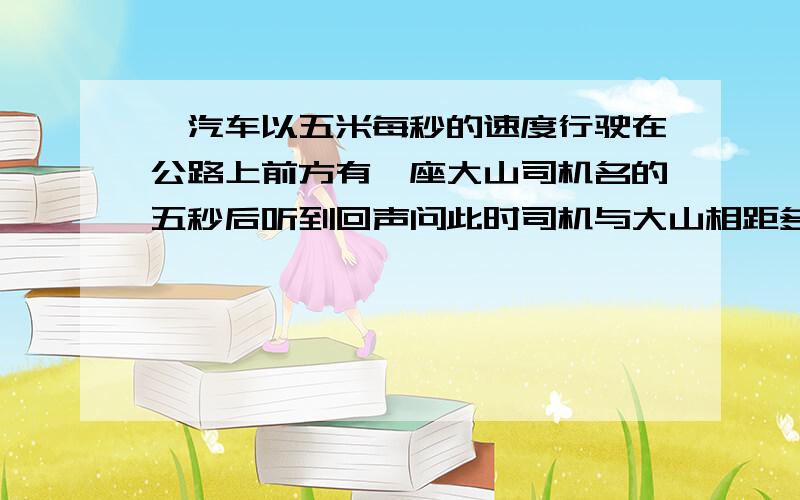 一汽车以五米每秒的速度行驶在公路上前方有一座大山司机名的五秒后听到回声问此时司机与大山相距多少米（此时温度15摄氏度）