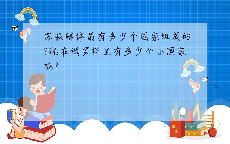 苏联解体前有多少个国家组成的?现在俄罗斯里有多少个小国家呢?