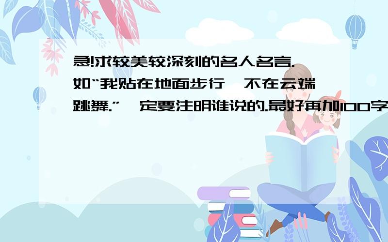 急!求较美较深刻的名人名言.如“我贴在地面步行,不在云端跳舞.”一定要注明谁说的.最好再加100字左右的理解.谢谢啦!