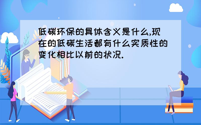 低碳环保的具体含义是什么,现在的低碳生活都有什么实质性的变化相比以前的状况.