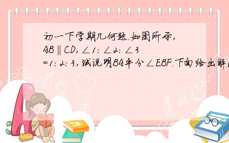 初一下学期几何题.如图所示,AB‖CD,∠1：∠2：∠3=1：2：3,试说明BA平分∠EBF.下面给出解法一设∠1、∠2、∠3的读书分别为XAB‖CD2X+3X=180解得X=36°,既∠1=36,∠2=72∠EBD=180∠EBA=180-39-72=72∠2=∠EBA,