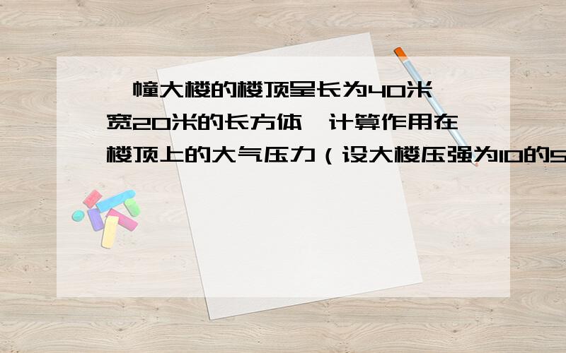 一幢大楼的楼顶呈长为40米,宽20米的长方体,计算作用在楼顶上的大气压力（设大楼压强为10的5次方帕）如果你方便的话,请写一写理由．谢谢了．!