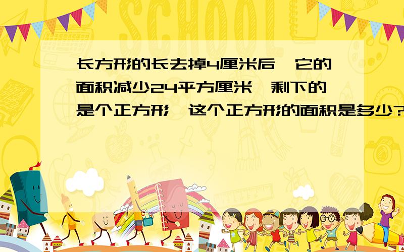 长方形的长去掉4厘米后,它的面积减少24平方厘米,剩下的是个正方形,这个正方形的面积是多少?