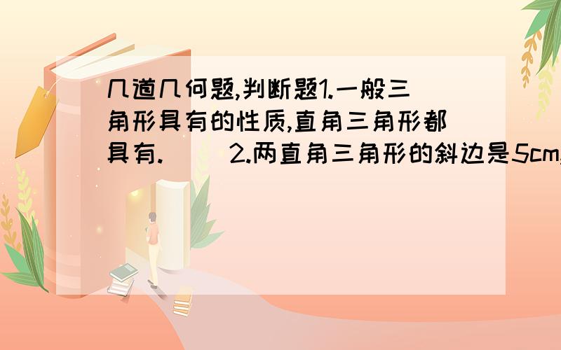 几道几何题,判断题1.一般三角形具有的性质,直角三角形都具有.（ ）2.两直角三角形的斜边是5cm,一条直角边都为3cm,则这两个直角三角形必全等.（ ）方案设计题我们知道：只有两边和一角对