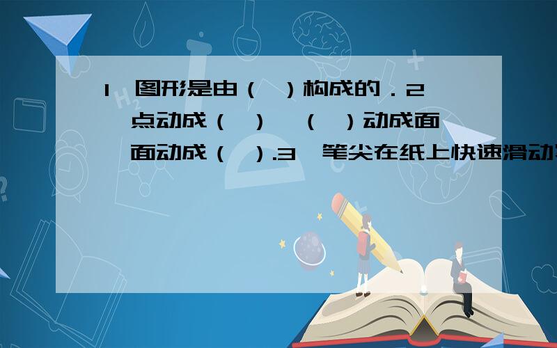 1、图形是由（ ）构成的．2、点动成（ ）,（ ）动成面,面动成（ ）.3、笔尖在纸上快速滑动写出了一个又一个的英文字母,这说明了（ ）；车轮旋转时,看起来像一个整体的圆面,这说明了（