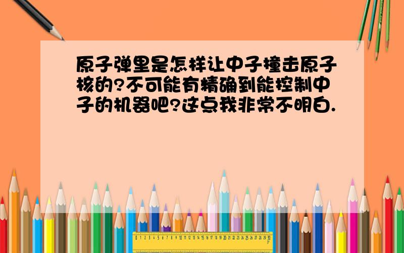 原子弹里是怎样让中子撞击原子核的?不可能有精确到能控制中子的机器吧?这点我非常不明白.