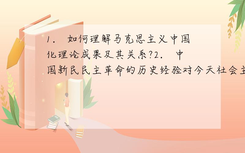 1． 如何理解马克思主义中国化理论成果及其关系?2． 中国新民民主革命的历史经验对今天社会主义现代化建设有何启示?3． 如何理解党提出的建立创新型国家的意义.4． 如何理解当前我国