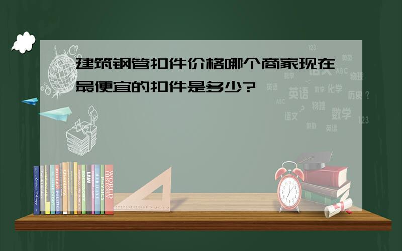 建筑钢管扣件价格哪个商家现在最便宜的扣件是多少?