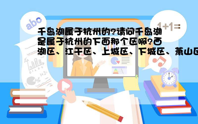 千岛湖属于杭州的?请问千岛湖是属于杭州的下面那个区啊?西湖区、江干区、上城区、下城区、萧山区、余杭区、拱墅区、滨江区,或者它是?