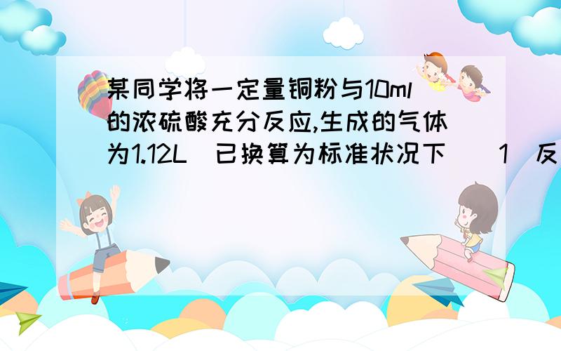 某同学将一定量铜粉与10ml的浓硫酸充分反应,生成的气体为1.12L(已换算为标准状况下）（1）反应消耗铜的质量为ml（2）往反应后溶中滴加5mol/LNaOH溶液至铜离子恰好全部转变为Cu(OH)2沉淀,消耗N