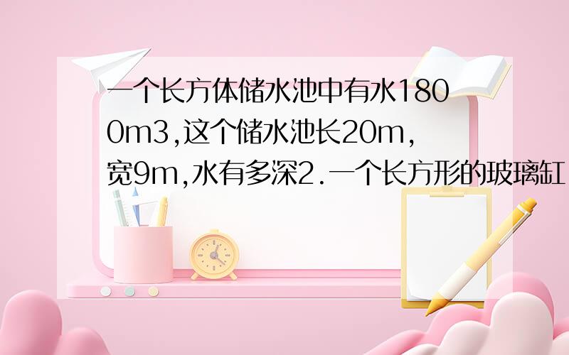 一个长方体储水池中有水1800m3,这个储水池长20m,宽9m,水有多深2.一个长方形的玻璃缸,从里面量长4分米,宽25厘米,所盛水的深度为12厘米.现在把5条金鱼浸没在水中后,水面的高度上升到13厘米.平