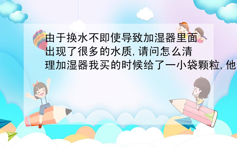 由于换水不即使导致加湿器里面出现了很多的水质,请问怎么清理加湿器我买的时候给了一小袋颗粒,他说放到水槽里,可是我放了没怎么管用