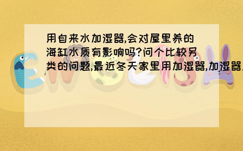 用自来水加湿器,会对屋里养的海缸水质有影响吗?问个比较另类的问题,最近冬天家里用加湿器,加湿器里放的自来水,结果发现桌子经常有粉尘,上网一查才知道是水中钙镁杂质形成的粉尘,这种