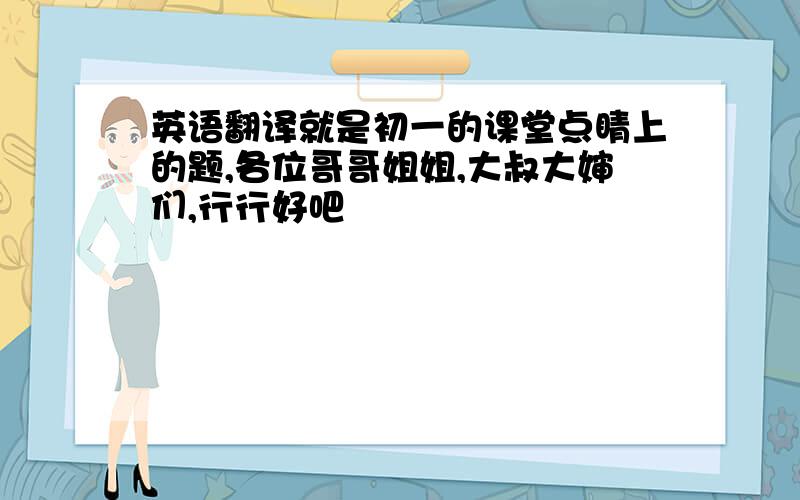 英语翻译就是初一的课堂点睛上的题,各位哥哥姐姐,大叔大婶们,行行好吧