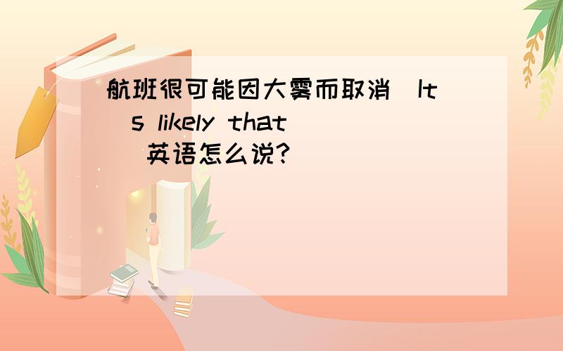 航班很可能因大雾而取消(It`s likely that) 英语怎么说?