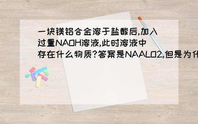 一块镁铝合金溶于盐酸后,加入过量NAOH溶液,此时溶液中存在什么物质?答案是NAALO2,但是为什么?麻烦知道的具体,