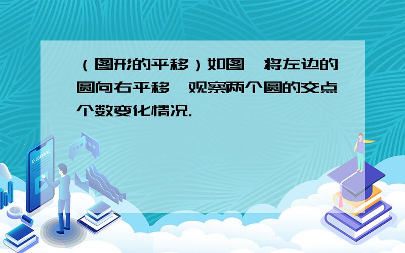 （图形的平移）如图,将左边的圆向右平移,观察两个圆的交点个数变化情况.、