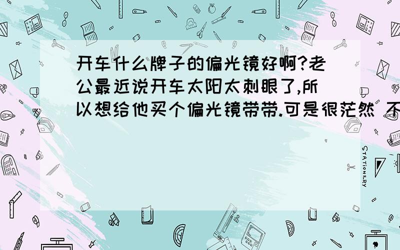 开车什么牌子的偏光镜好啊?老公最近说开车太阳太刺眼了,所以想给他买个偏光镜带带.可是很茫然 不知道什么牌子的好 暴龙那些又太贵了~还要养房 养孩子呵呵,希望大家推荐几款划算点的