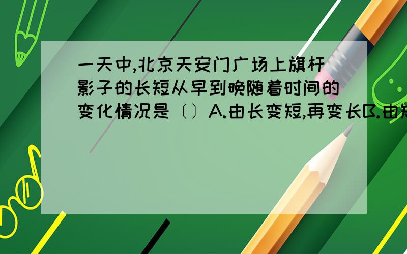 一天中,北京天安门广场上旗杆影子的长短从早到晚随着时间的变化情况是〔〕A.由长变短,再变长B.由短变长,再变短C.一直变短D.一直变长