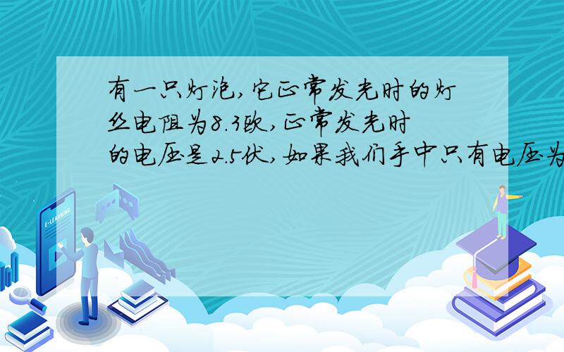 有一只灯泡,它正常发光时的灯丝电阻为8.3欧,正常发光时的电压是2.5伏,如果我们手中只有电压为6伏的电源要使得小灯泡正常发光,需要连接一个多大的电阻?听物理老师说有四种解法