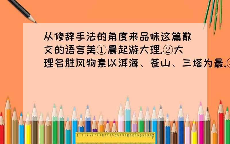 从修辞手法的角度来品味这篇散文的语言美①晨起游大理.②大理名胜风物素以洱海、苍山、三塔为最.③洱海形似耳朵：面积约250平方公里.远看广阔无垠,水天相接．恰逢雨后初晴,风烟一空.