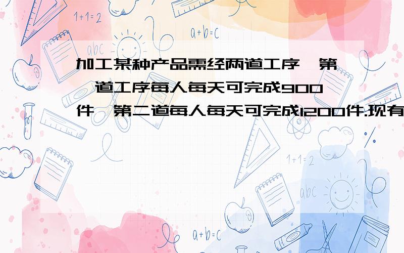 加工某种产品需经两道工序,第一道工序每人每天可完成900件,第二道每人每天可完成1200件.现有7位工人参加.这两道工序,应怎样安排人力,才能使第一、第二道工序所完成的件数相等?（二元一