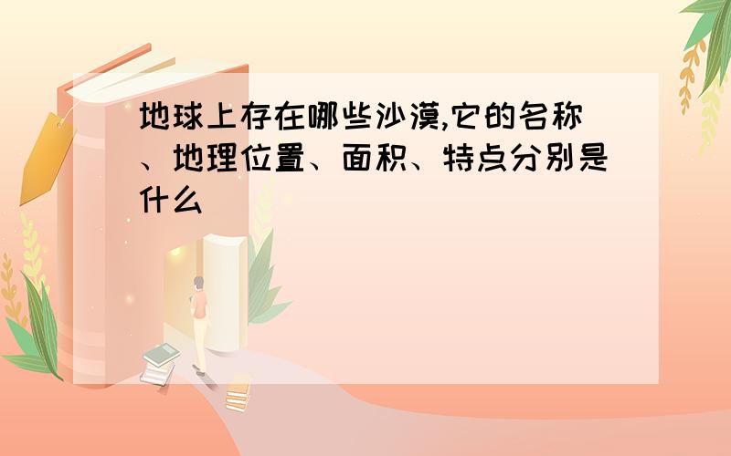 地球上存在哪些沙漠,它的名称、地理位置、面积、特点分别是什么