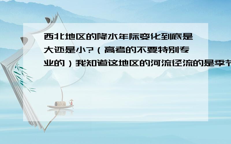 西北地区的降水年际变化到底是大还是小?（高考的不要特别专业的）我知道这地区的河流径流的是季节变化大,年际变化小,这是因为西北地区位于非季风区,且河流补给形式主要是冰雪融水.