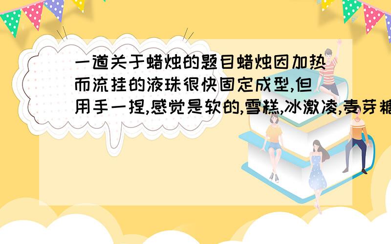 一道关于蜡烛的题目蜡烛因加热而流挂的液珠很快固定成型,但用手一捏,感觉是软的,雪糕,冰激凌,麦芽糖都是由多种成分组成的物质,受热时都先变软,再变成流体,观察蜡烛受热后的变化情况,