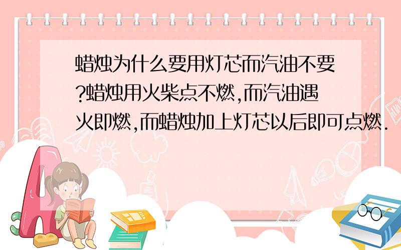 蜡烛为什么要用灯芯而汽油不要?蜡烛用火柴点不燃,而汽油遇火即燃,而蜡烛加上灯芯以后即可点燃.