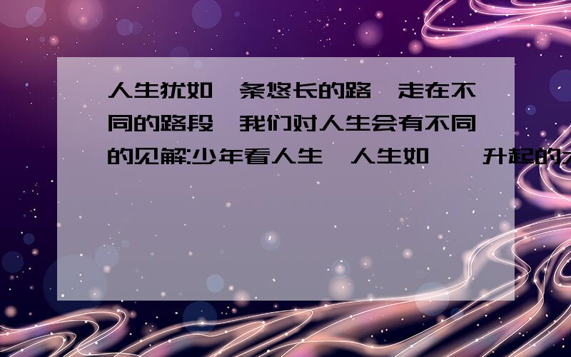 人生犹如一条悠长的路,走在不同的路段,我们对人生会有不同的见解:少年看人生,人生如冉冉升起的太阳,希望无限；壮年看人生,__________ _______；老年看人生,_________ _______.