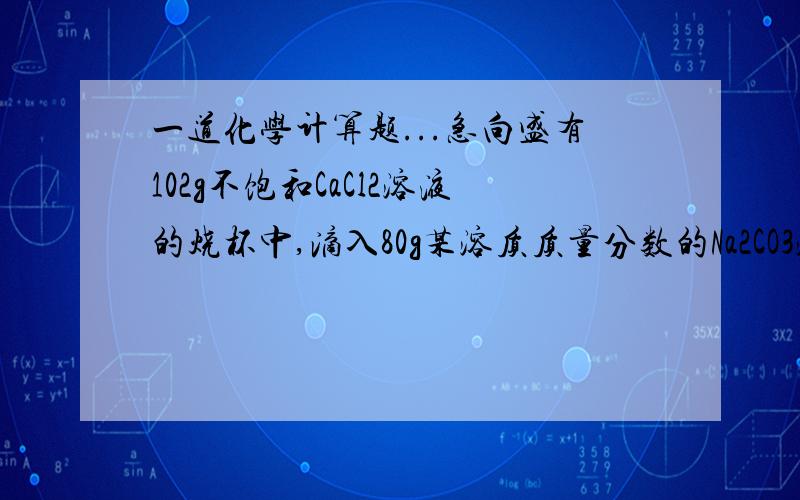 一道化学计算题...急向盛有102g不饱和CaCl2溶液的烧杯中,滴入80g某溶质质量分数的Na2CO3溶液至恰好完全反应.将反应后的物质过滤得到的难溶固体物质放入烧杯,向其中逐滴滴入溶质质量分数为1