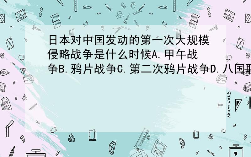 日本对中国发动的第一次大规模侵略战争是什么时候A.甲午战争B.鸦片战争C.第二次鸦片战争D.八国联军侵华